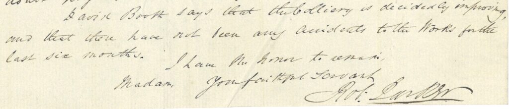 transcription of end of Robert Parker's letter to Anne Lister in 1840 “… David Booth says that the colliery is decidedly improving, and that there have not been any accidents to the Works for the last six months
 I have the honor to remain,
 Madam, Your faithful Servant
 Rob[ert] Parker “